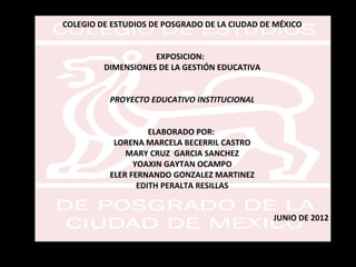 COLEGIO DE ESTUDIOS DE POSGRADO DE LA CIUDAD DE MÉXICO


                    EXPOSICION:
         DIMENSIONES DE LA GESTIÓN EDUCATIVA


          PROYECTO EDUCATIVO INSTITUCIONAL


                    ELABORADO POR:
           LORENA MARCELA BECERRIL CASTRO
              MARY CRUZ GARCIA SANCHEZ
                YOAXIN GAYTAN OCAMPO
          ELER FERNANDO GONZALEZ MARTINEZ
                 EDITH PERALTA RESILLAS


                                               JUNIO DE 2012
 