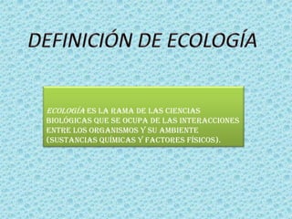 Ecología es la rama de las ciencias
biológicas que se ocupa de las interacciones
entre los organismos y su ambiente
(sustancias químicas y factores físicos).
 