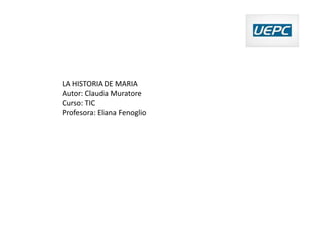 LA HISTORIA DE MARIA
Autor: Claudia Muratore
Curso: TIC
Profesora: Eliana Fenoglio
 