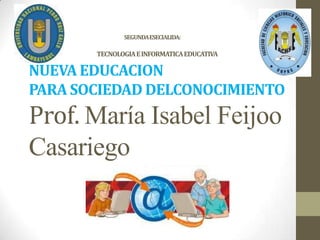 SEGUNDA ESECIALIDA:

       TECNOLOGIA E INFORMATICA EDUCATIVA   LA
NUEVA EDUCACION
PARA SOCIEDAD DELCONOCIMIENTO
Prof. María Isabel Feijoo
Casariego
 