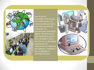 Hoy el avance
tecnológico esta basado
en la información y la
comunicación que tiene
como herramienta ala
tecnología Tics
llamándosele «Actividad
digital"; del dominio de
ellas depende el avance
de la sociedad A través
del internet, se distribuye
y decepciona la
información; la utilización
del software y hardware.
han modificado la
actividad humana.
 