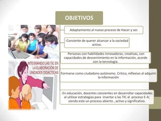 OBJETIVOS
         -   Adaptamiento al nuevo proceso de Hacer y ser.

       -Consiente de querer alcanzar a la sociedad
                        activo.

        -Personas con habilidades innovadoras, creativas, con
      capacidades de descernimiento en la información, acorde
                         con la tecnología.


-   Formarse como ciudadano autónomo. Critico, reflexivo al adquirir
                          la información



    -En educación, docentes consientes en desarrollar capacidades
      al utilizar estrategias para insertar a las TIC al proceso E-A;
         siendo este un proceso abierto , activo y significativo.
 