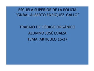 ESCUELA SUPERIOR DE LA POLICÍA
“GNRAL.ALBERTO ENRIQUEZ GALLO”

 TRABAJO DE CÓDIGO ORGÁNICO
     ALUMNO JOSÉ LOAIZA
     TEMA: ARTICULO 15-37
 
