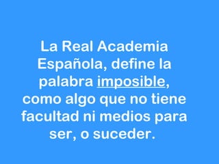 La Real Academia
  Española, define la
  palabra imposible,
como algo que no tiene
facultad ni medios para
    ser, o suceder.
 