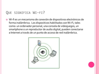 QUE SIGNIFICA WI-FI?
   Wi-fi es un mecanismo de conexión de dispositivos electrónicos de
    forma inalámbrica. Los dispositivos habilitados con Wi-Fi, tales
    como: un ordenador personal, una consola de videojuegos, un
    smartphone o un reproductor de audio digital, pueden conectarse
    a Internet a través de un punto de acceso de red inalámbrica.
 