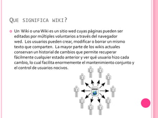 QUE SIGNIFICA WIKI?
   Un Wiki o una Wiki es un sitio wed cuyas páginas pueden ser
    editadas por múltiples voluntarios a través del navegador
    wed. Los usuarios pueden crear, modificar o borrar un mismo
    texto que comparten. La mayor parte de los wikis actuales
    conservan un historial de cambios que permite recuperar
    fácilmente cualquier estado anterior y ver qué usuario hizo cada
    cambio, lo cual facilita enormemente el mantenimiento conjunto y
    el control de usuarios nocivos.
 