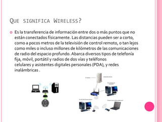 QUE SIGNIFICA WIRELESS?
   Es la transferencia de información entre dos o más puntos que no
    están conectados físicamente. Las distancias pueden ser a corto,
    como a pocos metros de la televisión de control remoto, o tan lejos
    como miles o incluso millones de kilómetros de las comunicaciones
    de radio del espacio profundo. Abarca diversos tipos de telefonía
    fija, móvil, portátil y radios de dos vías y teléfonos
    celulares y asistentes digitales personales (PDA), y redes
    inalámbricas .
 