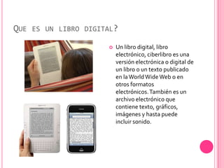 QUE ES UN LIBRO DIGITAL?
                        Un libro digital, libro
                         electrónico, ciberlibro es una
                         versión electrónica o digital de
                         un libro o un texto publicado
                         en la World Wide Web o en
                         otros formatos
                         electrónicos. También es un
                         archivo electrónico que
                         contiene texto, gráficos,
                         imágenes y hasta puede
                         incluir sonido.
 
