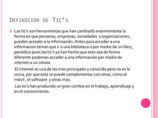 DEFINICION DE TIC’S
   Las tic’s son herramientas que han cambiado enormemente la
    forma en que personas, empresas, sociedades y organizaciones ,
    pueden acceder a la información. Antes para acceder a una
    informacion tenian que ir a una biblioteca o por medio de un libro,
    periódico pues las tic’s ya han hecho que esto sea de forma
    diferente podemos acceder a una información por medio de
    internet o un celular.
    El internet es una de las mas principales y conocida pero no es la
    unica, por que esta se puede complementar con otras, como el
    móvil , el software y otras mas.
    Las tic’s han producido un gran cambio en el trabajo, aprendisaje y
    en el conocimiento.
 