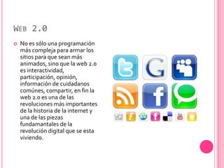 WEB 2.0
   No es sólo una programación
    más compleja para armar los
    sitios para que sean más
    animados, sino que la web 2.0
    es interactividad,
    participación, opinión,
    información de cuidadanos
    comúnes, compartir, en fin la
    web 2.0 es una de las
    revoluciones más importantes
    de la historia de la internet y
    una de las piezas
    fundamantales de la
    revolución digital que se esta
    viviendo.
 