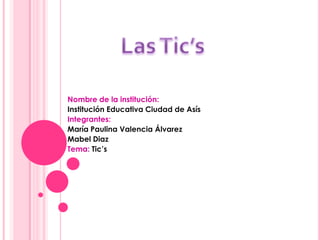Nombre de la institución:
Institución Educativa Ciudad de Asís
Integrantes:
María Paulina Valencia Álvarez
Mabel Diaz
Tema: Tic’s
 