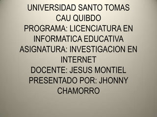 UNIVERSIDAD SANTO TOMAS
         CAU QUIBDO
 PROGRAMA: LICENCIATURA EN
    INFORMATICA EDUCATIVA
ASIGNATURA: INVESTIGACION EN
          INTERNET
   DOCENTE: JESUS MONTIEL
  PRESENTADO POR: JHONNY
         CHAMORRO
 