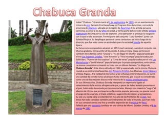 Isabel "Chabuca " Granda nació el 3 de septiembre de 1920, en un asentamiento
minero de oro, llamado Ccochasayhuay en Progreso Grau Apurímac, cerca de la
provincia de Abancay, ubicada en la región de Apurímac. Esta artista peruana
comienza a cantar a los 12 años de edad, y forma parte del coro del elitista Colegio
Sophianum de Lima por su voz de soprano. Una operación le produjo la voz grave
con la que se dio a conocer. Formó parte del conjunto "Luz y Sombra" junto con
Soledad Mujica. Su despliegue personal como cantautora se inicia luego de su
divorcio, que fue visto como un escándalo para la sociedad limeña de aquella
época.
Su fama como compositora alcanzó en 1953 nivel nacional, cuando el conjunto Los
Chamas grabó su tema La flor de la canela. A esta primera etapa pertenecen
también otros temas como “Gracia” y "Ha de llegar mi Dueño" popularizados por
el trío Los Troveros Criollos, “José Antonio” y “Fina estampa” popularizados por
Edith Barr, “Puente de los suspiros” y “Lima de veras” popularizados por el trío Los
Morochucos y “Zeñó Manué” popularizado por la propia compositora, entre otros.
La misma compositora cimentó su fama con un álbum llamado “Lo Mejor de
Chabuca Granda”. Este disco editado en 1962 y supervisado por la misma Chabuca
reunió a sus intérpretes favoritos, Los Troveros Criollos, Los Chamas, Jesús Vásquez
y Eloísa Angulo. A la calidad de los temas y las virtuosas interpretaciones, se sumó
una calidad de sonido nunca alcanzada hasta entonces, por lo cual es considerado
como uno de los mejores discos en la historia de la música criolla peruana.
En sus últimos años, Chabuca Granda interpretó un repertorio ligado al
renacimiento de la música afroperuana que, a pesar de haber estado presente en
el país, había sido denostada por razones sociales. Manejó con maestría “negra” el
abanico de ritmos que enriquecieron la música popular peruana y su poesía tomó
el sesgo de la acuarela, el trazo sintético y sugerente de colores y sensaciones.
Su voz y su vasta obra se extendieron más allá de las fronteras de su país. Sus
letras han sido cantadas también por intérpretes de todo el mundo, que han visto
en sus composiciones una fina y sensible expresión de la música del Perú.
Falleció por una isquemia cardíaca en una clínica de Miami, Estados Unidos, el 8 de
marzo de 1983
 