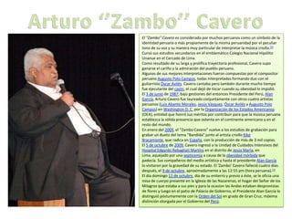 El "Zambo" Cavero es considerado por muchos peruanos como un símbolo de la
identidad peruana o más propiamente de la misma peruanidad por el peculiar
tono de su voz y su manera muy particular de interpretar la música criolla.[2]
Cursó sus estudios secundarios en el emblemático Colegio Nacional Hipólito
Unanue en el Cercado de Lima.
Como resultado de su larga y prolífica trayectoria profesional, Cavero supo
ganarse el cariño y la admiración del pueblo peruano.
Algunas de sus mejores interpretaciones fueron compuestas por el compositor
peruano Augusto Polo Campos, todas interpretadas formando duo con el
guitarrista Óscar Avilés. Cavero cantaba pero también durante mucho tiempo
fue ejecutante del cajón, el cual dejó de tocar cuando su obesidad lo impidió.
El 3 de junio de 1987, bajo gestiones del entonces Presidente del Perú, Alan
García, Arturo Cavero fue laureado conjuntamente con otros cuatro artistas
peruanos (Luis Abanto Morales, Jesús Vásquez, Óscar Avilés y Augusto Polo
Campos) en Washington D. C. por la Organización de los Estados Americanos
(OEA), entidad que honró sus méritos por contribuir para que la música peruana
establezca la sólida presencia que ostenta en el continente americano y en el
resto del mundo.
En enero del 2009, el “Zambo Cavero” vuelve a los estudios de grabación para
grabar un dueto del tema “Bandida" junto al artista criollo Kike
Bracamonte, que radica en España, con la producción de más de 3 mil copias.
El 5 de octubre de 2009, Cavero ingresó a la Unidad de Cuidados Intensivos del
Hospital Edgardo Rebagliati Martins en el distrito de Jesús María, en
Lima, aquejado por una septicemia a causa de la obesidad mórbida que
padecía. Sus compañeros del medio artístico y hasta el presidente Alan García
lo visitaron por la gravedad de su estado. El 'Zambo' Cavero falleció cuatro días
después, el 9 de octubre, aproximadamente a las 12:55 pm (hora peruana).[3]
El día domingo 11 de octubre, día de su entierro y previo a éste, se le oficia una
misa de cuerpo presente en la Iglesia de las Nazarenas, el hogar del Señor de los
Milagros que estaba a sus pies y para la ocasion las Andas estaban desprovistas
de flores y luego en el patio de Palacio de Gobierno, el Presidente Alan García lo
distinguió póstumamente con la Orden del Sol en grado de Gran Cruz, máxima
distinción otorgada por el Gobierno del Perú.
 