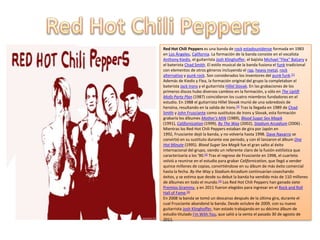 Red Hot Chili Peppers es una banda de rock estadounidense formada en 1983
en Los Ángeles, California. La formación de la banda consiste en el vocalista
Anthony Kiedis, el guitarrista Josh Klinghoffer, el bajista Michael "Flea" Balzary y
el baterista Chad Smith. El estilo musical de la banda fusiona el funk tradicional
con elementos de otros géneros incluyendo el rap, heavy metal, rock
alternativo y punk rock. Son considerados los inventores del punk funk.[1]
Además de Kiedis y Flea, la formación original del grupo la completaban el
baterista Jack Irons y el guitarrista Hillel Slovak. En las grabaciones de los
primeros discos hubo diversos cambios en la formación, y sólo en The Uplift
Mofo Party Plan (1987) coincidieron los cuatro miembros fundadores en el
estudio. En 1988 el guitarrista Hillel Slovak murió de una sobredosis de
heroína, resultando en la salida de Irons.[2] Tras la llegada en 1989 de Chad
Smith y John Frusciante como sustitutos de Irons y Slovak, esta formación
grabaría los álbumes Mother's Milk (1989), Blood Sugar Sex Magik
(1991), Californication (1999), By The Way (2002), Stadium Arcadium (2006) .
Mientras los Red Hot Chili Peppers estaban de gira por Japón en
1992, Frusciante dejó la banda, y no volvería hasta 1998. Dave Navarro se
convirtió en su sustituto durante ese periodo, y con él lanzaron el álbum One
Hot Minute (1995). Blood Sugar Sex Magik fue el gran salto al éxito
internacional del grupo, siendo un referente claro de la fusión estilística que
caracterizaría a los '90.[3] Tras el regreso de Frusciante en 1998, el cuarteto
volvió a reunirse en el estudio para grabar Californication, que llegó a vender
quince millones de copias, convirtiéndose en su álbum de más éxito comercial
hasta la fecha. By the Way y Stadium Arcadium continuarían cosechando
éxitos, y se estima que desde su debut la banda ha vendido más de 110 millones
de álbumes en todo el mundo.[4] Los Red Hot Chili Peppers han ganado siete
Premios Grammy, y en 2011 fueron elegidos para ingresar en el Rock and Roll
Hall of Fame.[5]
En 2008 la banda se tomó un descanso después de la última gira, durante el
cual Frusciante abandonó la banda. Desde octubre de 2009, con su nuevo
guitarrista Josh Klinghoffer, han estado trabajando en su décimo álbum de
estudio titulado I'm With You, que salió a la venta el pasado 30 de agosto de
2011.
 