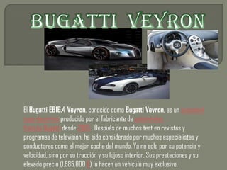 El Bugatti EB16.4 Veyron, conocido como Bugatti Veyron, es un automóvil
supe deportivo producido por el fabricante de automóviles
francés Bugatti desde 2005 . Después de muchos test en revistas y
programas de televisión, ha sido considerado por muchos especialistas y
conductores como el mejor coche del mundo. Ya no solo por su potencia y
velocidad, sino por su tracción y su lujoso interior. Sus prestaciones y su
elevado precio (1.585.000 €) lo hacen un vehículo muy exclusivo.
 