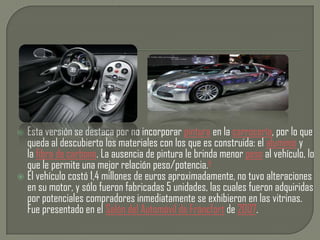  Esta versión se destaca por no incorporar pintura en la carrocería, por lo que
  queda al descubierto los materiales con los que es construida: el aluminio y
  la fibra de carbono. La ausencia de pintura le brinda menor peso al vehículo, lo
  que le permite una mejor relación peso/potencia.4
 El vehículo costó 1,4 millones de euros aproximadamente, no tuvo alteraciones
  en su motor, y sólo fueron fabricadas 5 unidades, las cuales fueron adquiridas
  por potenciales compradores inmediatamente se exhibieron en las vitrinas.
  Fue presentado en el Salón del Automóvil de Fráncfort de 2007.
 