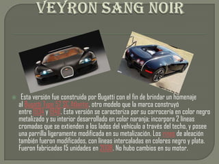     Esta versión fue construida por Bugatti con el fin de brindar un homenaje
    al Bugatti Type 57 SC Atlantic, otro modelo que la marca construyó
    entre 1934 y 1940. Esta versión se caracteriza por su carrocería en color negro
    metalizado y su interior desarrollado en color naranja; incorpora 2 líneas
    cromadas que se extienden a los lados del vehículo a través del techo, y posee
    una parrilla ligeramente modificada en su metalización. Los rines de aleación
    también fueron modificados, con líneas intercaladas en colores negro y plata.
    Fueron fabricadas 15 unidades en 2008. No hubo cambios en su motor.
 