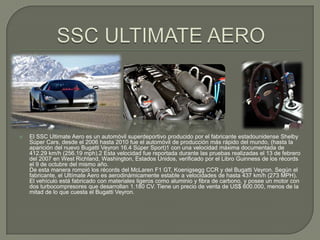    El SSC Ultimate Aero es un automóvil superdeportivo producido por el fabricante estadounidense Shelby
    Súper Cars, desde el 2006 hasta 2010 fue el automóvil de producción más rápido del mundo, (hasta la
    aparición del nuevo Bugatti Veyron 16.4 Súper Sport)1 con una velocidad máxima documentada de
    412.29 km/h (256.19 mph).2 Esta velocidad fue reportada durante las pruebas realizadas el 13 de febrero
    del 2007 en West Richland, Washington, Estados Unidos, verificado por el Libro Guinness de los récords
    el 9 de octubre del mismo año.
    De esta manera rompió los récords del McLaren F1 GT, Koenigsegg CCR y del Bugatti Veyron. Según el
    fabricante, el Ultímate Aero es aerodinámicamente estable a velocidades de hasta 437 km/h (273 MPH).
    El vehículo está fabricado con materiales ligeros como aluminio y fibra de carbono, y posee un motor con
    dos turbocompresores que desarrollan 1.180 CV. Tiene un precio de venta de US$ 600.000, menos de la
    mitad de lo que cuesta el Bugatti Veyron.
 