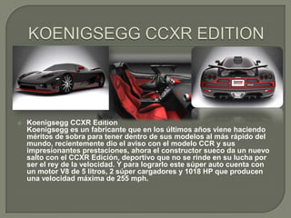    Koenigsegg CCXR Edition
    Koenigsegg es un fabricante que en los últimos años viene haciendo
    méritos de sobra para tener dentro de sus modelos al más rápido del
    mundo, recientemente dio el aviso con el modelo CCR y sus
    impresionantes prestaciones, ahora el constructor sueco da un nuevo
    salto con el CCXR Edición, deportivo que no se rinde en su lucha por
    ser el rey de la velocidad. Y para lograrlo este súper auto cuenta con
    un motor V8 de 5 litros, 2 súper cargadores y 1018 HP que producen
    una velocidad máxima de 255 mph.
 