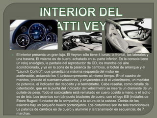    El interior presenta un gran lujo. El Veyron sólo tiene 4 lunas: la frontal, las laterales y
    una trasera. El volante es de cuero, achatado en su parte inferior. En la consola tiene
    un reloj analógico, la pantalla del reproductor de CD, los mandos del aire
    acondicionado, y ya en la zona de la palanca de cambios, el botón de arranque y el
    "Launch Control", que garantiza la máxima respuesta del motor en
    aceleración, actuando los 4 turbocompresores al mismo tiempo. En el cuadro de
    mandos, preside el cuentarrevoluciones, y adyacentes a él el velocímetro, un medidor
    de potencia, el indicador del depósito y el termómetro. Cabe reseñar, como detalle de
    ostentación, que en la punta del indicador del velocímetro se inserta un diamante de un
    quilate de peso. Todo el salpicadero está rematado en cuero cosido a mano, y el techo
    es de tela. Los asientos son bánquets bicolores de cuero, con el logo EB (iníciales de
    Ettore Bugatti, fundador de la compañía) a la altura de la cabeza. Detrás de los
    asientos hay un pequeño hueco portaobjetos. Los cinturones son de tela tradicionales.
    La palanca de cambios es de cuero y aluminio y la transmisión es secuencial, de 7
    marchas.
 