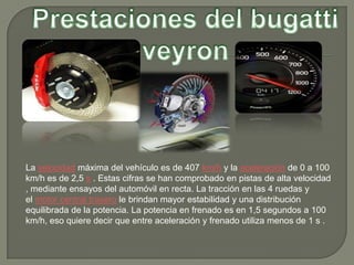 La velocidad máxima del vehículo es de 407 km/h y la aceleración de 0 a 100
km/h es de 2,5 s . Estas cifras se han comprobado en pistas de alta velocidad
, mediante ensayos del automóvil en recta. La tracción en las 4 ruedas y
el motor central trasero le brindan mayor estabilidad y una distribución
equilibrada de la potencia. La potencia en frenado es en 1,5 segundos a 100
km/h, eso quiere decir que entre aceleración y frenado utiliza menos de 1 s .
 
