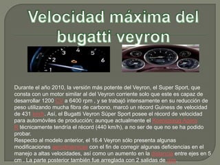 Durante el año 2010, la versión más potente del Veyron, el Super Sport, que
consta con un motor similar al del Veyron corriente solo que este es capaz de
desarrollar 1200 CV a 6400 rpm , y se trabajó intensamente en su reducción de
peso utilizando mucha fibra de carbono, marcó un récord Guiness de velocidad
de 431 km/h. Así, el Bugatti Veyron Súper Sport posee el récord de velocidad
para automóviles de producción; aunque actualmente el Koenigsegg Agera
R técnicamente tendría el récord (440 km/h), a no ser de que no se ha podido
probar.
Respecto al modelo anterior, el 16.4 Veyron sólo presenta algunas
modificaciones aerodinámicas con el fin de corregir algunas deficiencias en el
manejo a altas velocidades, así como un aumento en la distancia entre ejes en 5
cm . La parte posterior también fue arreglada con 2 salidas de aire.
 