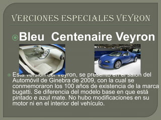 Bleu        Centenaire Veyron


   Esta versión del Veyron, se presentó en el salón del
    Automóvil de Ginebra de 2009, con la cual se
    conmemoraron los 100 años de existencia de la marca
    bugatti. Se diferencia del modelo base en que está
    pintado e azul mate. No hubo modificaciones en su
    motor ni en el interior del vehículo.
 