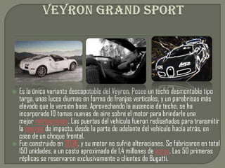  Es la única variante descapotable del Veyron. Posee un techo desmontable tipo
  targa, unas luces diurnas en forma de franjas verticales, y un parabrisas más
  elevado que la versión base. Aprovechando la ausencia de techo, se ha
  incorporado 10 tomas nuevas de aire sobre el motor para brindarle una
  mejor refrigeración. Las puertas del vehículo fueron rediseñadas para transmitir
  la energía de impacto, desde la parte de adelante del vehículo hacia atrás, en
  caso de un choque frontal.
 Fue construido en 2008, y su motor no sufrió alteraciones. Se fabricaron en total
  150 unidades, a un costo aproximado de 1,4 millones de euros. Las 50 primeras
  réplicas se reservaron exclusivamente a clientes de Bugatti.
 