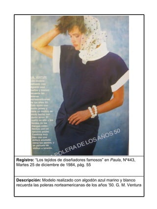 Registro: “Los tejidos de diseñadores famosos” en Paula, Nº443,
Martes 25 de diciembre de 1984, pág. 55


Descripción: Modelo realizado con algodón azul marino y blanco
recuerda las poleras norteamericanas de los años ’50. G. M. Ventura
 