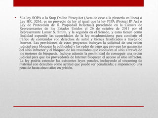 • *La ley SOPA o la Stop Online PiracyAct (Acta de cese a la piratería en línea) o
  Ley HR. 3261; es un proyecto de ley al igual que la ley PIPA (Protect IP Act o
  Ley de Protección de la Propiedad Itelectual) presentado en la Cámara de
  Representantes de los Estados Unidos el 26 de octubre de 2011 por el
  Representante Lamar S. Smith, y la segunda en el Senado, y estas tienen como
  finalidad expandir las capacidades de la ley estadounidense para combatir el
  tráfico de contenidos con derechos de autor y bienes falsificados a través de
  Internet. Las previsiones de estos proyectos incluyen la solicitud de una orden
  judicial para bloquear la publicidad y las redes de pago que proveen las ganancias
  del sitio infractor y el bloqueo de los resultados que conducen al sitio a través de
  los motores de búsqueda. Incluye además la posibilidad de conseguir una orden
  judicial para que los proveedores de Internet bloqueen el acceso al sitio infractor.
  La ley podría extender las existentes leyes penales, incluyendo al streaming de
  material con derechos como actitud que puede ser penalizada; e imponiendo una
  pena de hasta cinco años en prisión.
 