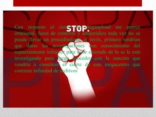 Con respecto al cierre de megaupload me parece
irracional, fuera de contexto y antijurídico toda vez no se
puede llevar un procedimiento al revés, primero tendrían
que darse las investigaciones con conocimiento del
supuestamente infractor para estar enterado de lo se le está
investigando para luego proceder con la sanción que
vendría a constituir el cierre de este megacentro que
contiene infinidad de archivos
 