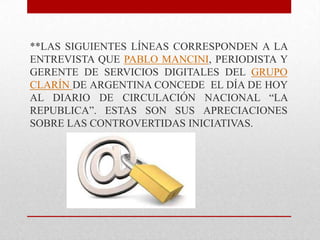 **LAS SIGUIENTES LÍNEAS CORRESPONDEN A LA
ENTREVISTA QUE PABLO MANCINI, PERIODISTA Y
GERENTE DE SERVICIOS DIGITALES DEL GRUPO
CLARÍN DE ARGENTINA CONCEDE EL DÍA DE HOY
AL DIARIO DE CIRCULACIÓN NACIONAL “LA
REPUBLICA”. ESTAS SON SUS APRECIACIONES
SOBRE LAS CONTROVERTIDAS INICIATIVAS.
 
