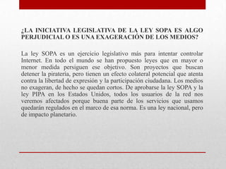 ¿LA INICIATIVA LEGISLATIVA DE LA LEY SOPA ES ALGO
PERJUDICIAL O ES UNA EXAGERACIÓN DE LOS MEDIOS?

La ley SOPA es un ejercicio legislativo más para intentar controlar
Internet. En todo el mundo se han propuesto leyes que en mayor o
menor medida persiguen ese objetivo. Son proyectos que buscan
detener la piratería, pero tienen un efecto colateral potencial que atenta
contra la libertad de expresión y la participación ciudadana. Los medios
no exageran, de hecho se quedan cortos. De aprobarse la ley SOPA y la
ley PIPA en los Estados Unidos, todos los usuarios de la red nos
veremos afectados porque buena parte de los servicios que usamos
quedarán regulados en el marco de esa norma. Es una ley nacional, pero
de impacto planetario.
 