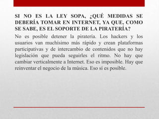 SI NO ES LA LEY SOPA, ¿QUÉ MEDIDAS SE
DEBERÍA TOMAR EN INTERNET, YA QUE, COMO
SE SABE, ES EL SOPORTE DE LA PIRATERÍA?
No es posible detener la piratería. Los hackers y los
usuarios van muchísimo más rápido y crean plataformas
participativas y de intercambio de contenidos que no hay
legislación que pueda seguirles el ritmo. No hay que
cambiar verticalmente a Internet. Eso es imposible. Hay que
reinventar el negocio de la música. Eso sí es posible.
 