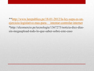 **http://www.larepublica.pe/18-01-2012/la-ley-sopa-es-un-
ejercicio-legislativo-mas-para- intentar-controlar-internet
*http://elcomercio.pe/tecnologia/1367273/noticia-diez-dias-
sin-megaupload-todo-lo-que-saber-sobre-este-caso
 