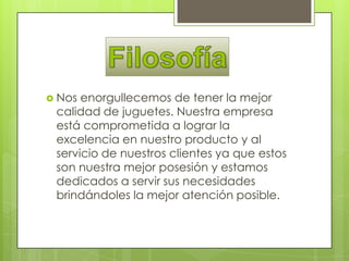  Nos enorgullecemos de tener la mejor
 calidad de juguetes. Nuestra empresa
 está comprometida a lograr la
 excelencia en nuestro producto y al
 servicio de nuestros clientes ya que estos
 son nuestra mejor posesión y estamos
 dedicados a servir sus necesidades
 brindándoles la mejor atención posible.
 