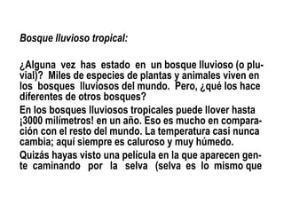 Bosque lluvioso tropical:

¿Alguna vez has estado en un bosque lluvioso (o plu-
vial)? Miles de especies de plantas y animales viven en
los bosques lluviosos del mundo. Pero, ¿qué los hace
diferentes de otros bosques?
En los bosques lluviosos tropicales puede llover hasta
¡3000 milímetros! en un año. Eso es mucho en compara-
ción con el resto del mundo. La temperatura casi nunca
cambia; aquí siempre es caluroso y muy húmedo.
Quizás hayas visto una película en la que aparecen gen-
te caminando por la selva (selva es lo mismo que
 