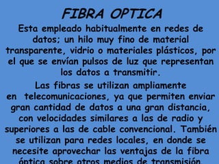 FIBRA OPTICA
    Esta empleado habitualmente en redes de
       datos; un hilo muy fino de material
transparente, vidrio o materiales plásticos, por
 el que se envían pulsos de luz que representan
              los datos a transmitir.
        Las fibras se utilizan ampliamente
en telecomunicaciones, ya que permiten enviar
  gran cantidad de datos a una gran distancia,
    con velocidades similares a las de radio y
superiores a las de cable convencional. También
   se utilizan para redes locales, en donde se
  necesite aprovechar las ventajas de la fibra
 