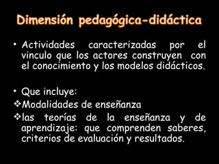 • Actividades caracterizadas por el
  vinculo que los actores construyen con
  el conocimiento y los modelos didácticos.

• Que incluye:
Modalidades de enseñanza
las teorías de la enseñanza y de
  aprendizaje: que comprenden saberes,
  criterios de evaluación y resultados.
 
