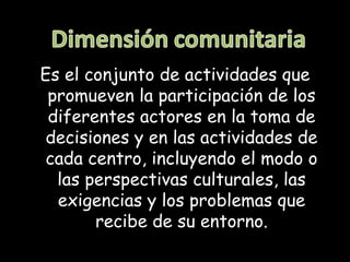 Es el conjunto de actividades que
 promueven la participación de los
 diferentes actores en la toma de
 decisiones y en las actividades de
 cada centro, incluyendo el modo o
  las perspectivas culturales, las
  exigencias y los problemas que
       recibe de su entorno.
 