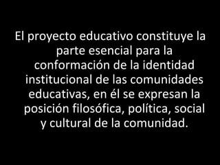 El proyecto educativo constituye la
        parte esencial para la
    conformación de la identidad
  institucional de las comunidades
   educativas, en él se expresan la
  posición filosófica, política, social
     y cultural de la comunidad.
 