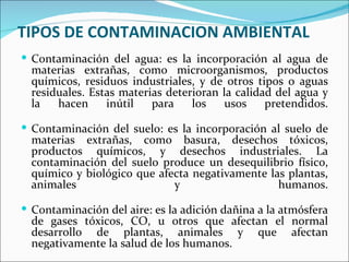 TIPOS DE CONTAMINACION AMBIENTAL
 Contaminación del agua: es la incorporación al agua de
  materias extrañas, como microorganismos, productos
  químicos, residuos industriales, y de otros tipos o aguas
  residuales. Estas materias deterioran la calidad del agua y
  la   hacen     inútil   para    los    usos    pretendidos.

 Contaminación del suelo: es la incorporación al suelo de
  materias extrañas, como basura, desechos tóxicos,
  productos químicos, y desechos industriales. La
  contaminación del suelo produce un desequilibrio físico,
  químico y biológico que afecta negativamente las plantas,
  animales                   y                   humanos.

 Contaminación del aire: es la adición dañina a la atmósfera
  de gases tóxicos, CO, u otros que afectan el normal
  desarrollo de plantas, animales y que afectan
  negativamente la salud de los humanos.
 