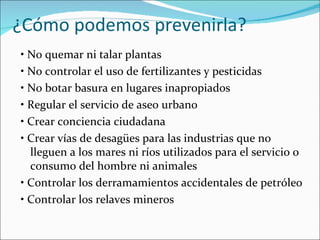 ¿Cómo podemos prevenirla?
• No quemar ni talar plantas
• No controlar el uso de fertilizantes y pesticidas
• No botar basura en lugares inapropiados
• Regular el servicio de aseo urbano
• Crear conciencia ciudadana
• Crear vías de desagües para las industrias que no
  lleguen a los mares ni ríos utilizados para el servicio o
  consumo del hombre ni animales
• Controlar los derramamientos accidentales de petróleo
• Controlar los relaves mineros
 