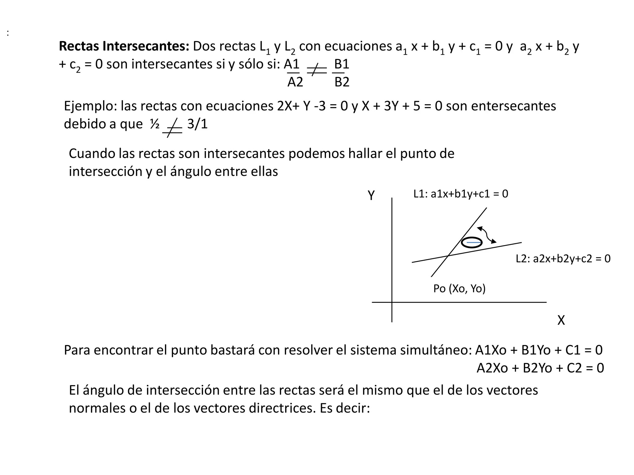 :
    Rectas Intersecantes: Dos rectas L1 y L2 con ecuaciones a1 x + b1 y + c1 = 0 y a2 x + b2 y
    + c2 = 0 son intersecantes si y sólo si: A1   B1
                                             A2   B2
    Ejemplo: las rectas con ecuaciones 2X+ Y -3 = 0 y X + 3Y + 5 = 0 son entersecantes
    debido a que ½       3/1
     Cuando las rectas son intersecantes podemos hallar el punto de
     intersección y el ángulo entre ellas
                                                         Y       L1: a1x+b1y+c1 = 0




                                                                                      L2: a2x+b2y+c2 = 0

                                                                    Po (Xo, Yo)

                                                                                             X
    Para encontrar el punto bastará con resolver el sistema simultáneo: A1Xo + B1Yo + C1 = 0
                                                                          A2Xo + B2Yo + C2 = 0
     El ángulo de intersección entre las rectas será el mismo que el de los vectores
     normales o el de los vectores directrices. Es decir:
 