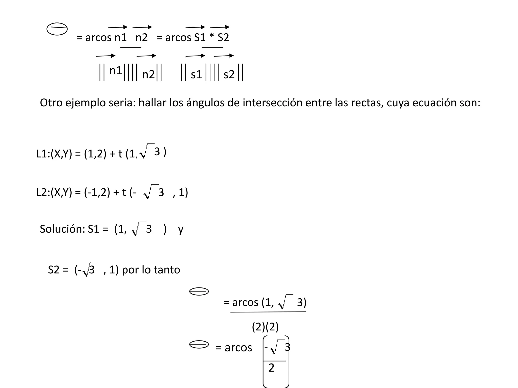 = arcos n1 n2 = arcos S1 * S2

                 n1        n2            s1    s2

Otro ejemplo seria: hallar los ángulos de intersección entre las rectas, cuya ecuación son:



L1:(X,Y) = (1,2) + t (1,    3)


L2:(X,Y) = (-1,2) + t (-        3 , 1)

Solución: S1 = (1,         3 ) y


  S2 = (- 3 , 1) por lo tanto

                                               = arcos (1,        3)
                                                     (2)(2)
                                              = arcos -       3
                                                          2
 