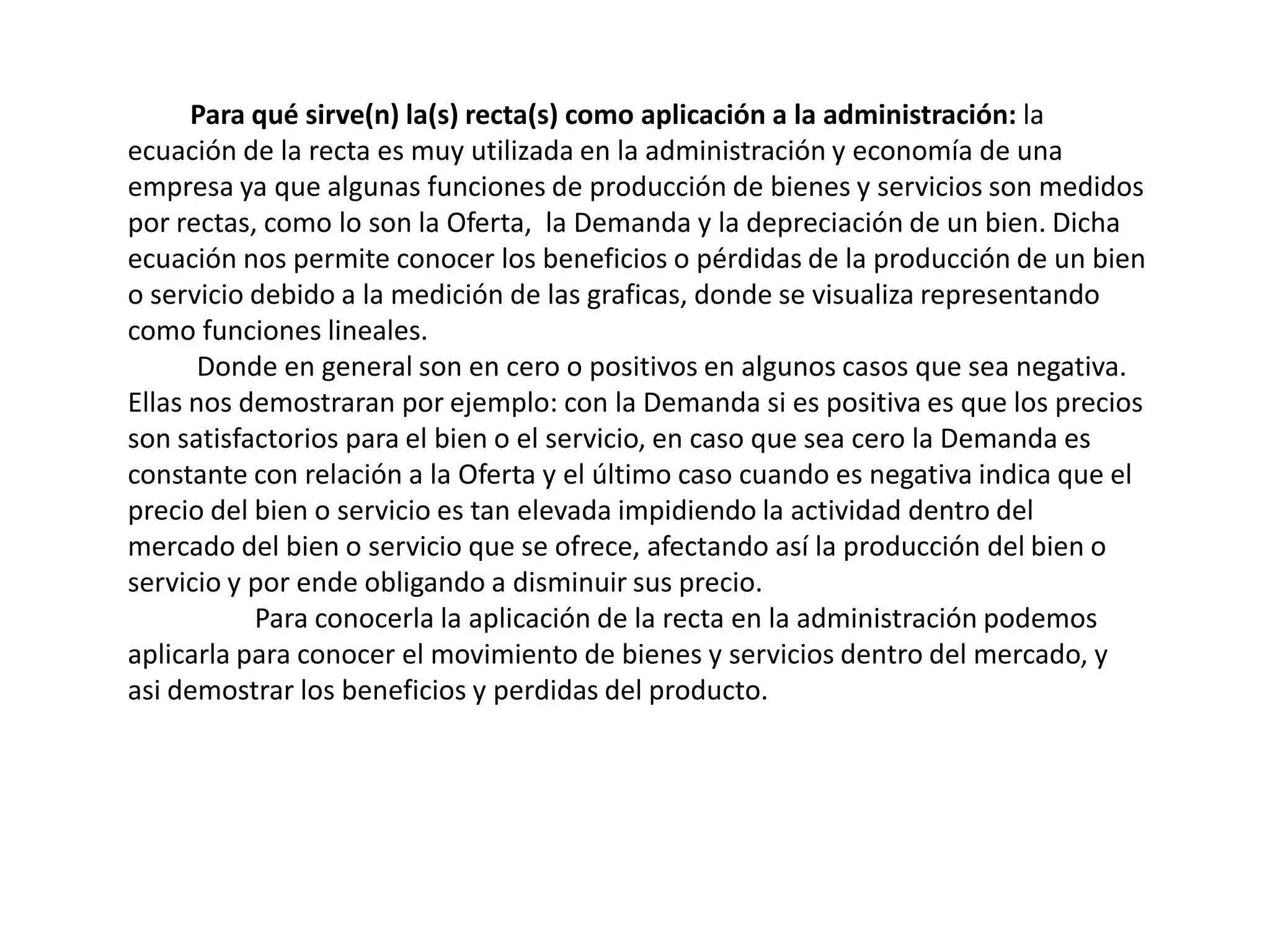 Para qué sirve(n) la(s) recta(s) como aplicación a la administración: la
ecuación de la recta es muy utilizada en la administración y economía de una
empresa ya que algunas funciones de producción de bienes y servicios son medidos
por rectas, como lo son la Oferta, la Demanda y la depreciación de un bien. Dicha
ecuación nos permite conocer los beneficios o pérdidas de la producción de un bien
o servicio debido a la medición de las graficas, donde se visualiza representando
como funciones lineales.
       Donde en general son en cero o positivos en algunos casos que sea negativa.
Ellas nos demostraran por ejemplo: con la Demanda si es positiva es que los precios
son satisfactorios para el bien o el servicio, en caso que sea cero la Demanda es
constante con relación a la Oferta y el último caso cuando es negativa indica que el
precio del bien o servicio es tan elevada impidiendo la actividad dentro del
mercado del bien o servicio que se ofrece, afectando así la producción del bien o
servicio y por ende obligando a disminuir sus precio.
           Para conocerla la aplicación de la recta en la administración podemos
aplicarla para conocer el movimiento de bienes y servicios dentro del mercado, y
asi demostrar los beneficios y perdidas del producto.
 