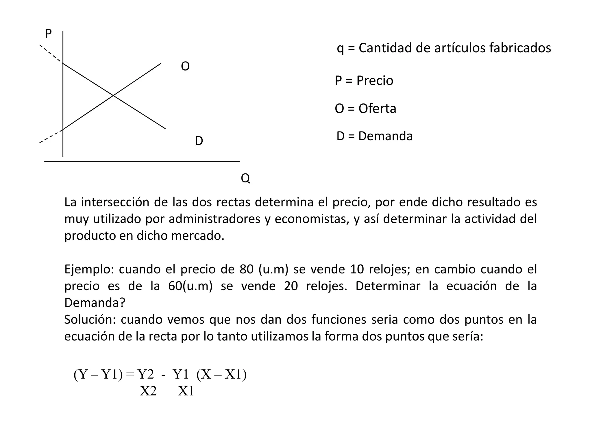 P
                                                   q = Cantidad de artículos fabricados
                        O
                                                  P = Precio
                                                  O = Oferta

                            D                      D = Demanda


                                  Q
    La intersección de las dos rectas determina el precio, por ende dicho resultado es
    muy utilizado por administradores y economistas, y así determinar la actividad del
    producto en dicho mercado.

    Ejemplo: cuando el precio de 80 (u.m) se vende 10 relojes; en cambio cuando el
    precio es de la 60(u.m) se vende 20 relojes. Determinar la ecuación de la
    Demanda?
    Solución: cuando vemos que nos dan dos funciones seria como dos puntos en la
    ecuación de la recta por lo tanto utilizamos la forma dos puntos que sería:

     (Y – Y1) = Y2 - Y1 (X – X1)
                X2 X1
 