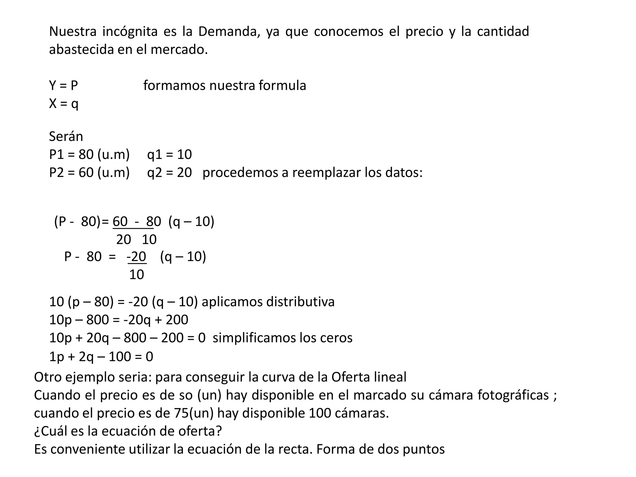 Nuestra incógnita es la Demanda, ya que conocemos el precio y la cantidad
  abastecida en el mercado.

  Y=P             formamos nuestra formula
  X=q

  Serán
  P1 = 80 (u.m)   q1 = 10
  P2 = 60 (u.m)   q2 = 20 procedemos a reemplazar los datos:


   (P - 80)= 60 - 80 (q – 10)
             20 10
     P - 80 = -20 (q – 10)
               10
   10 (p – 80) = -20 (q – 10) aplicamos distributiva
   10p – 800 = -20q + 200
   10p + 20q – 800 – 200 = 0 simplificamos los ceros
   1p + 2q – 100 = 0
Otro ejemplo seria: para conseguir la curva de la Oferta lineal
Cuando el precio es de so (un) hay disponible en el marcado su cámara fotográficas ;
cuando el precio es de 75(un) hay disponible 100 cámaras.
¿Cuál es la ecuación de oferta?
Es conveniente utilizar la ecuación de la recta. Forma de dos puntos
 