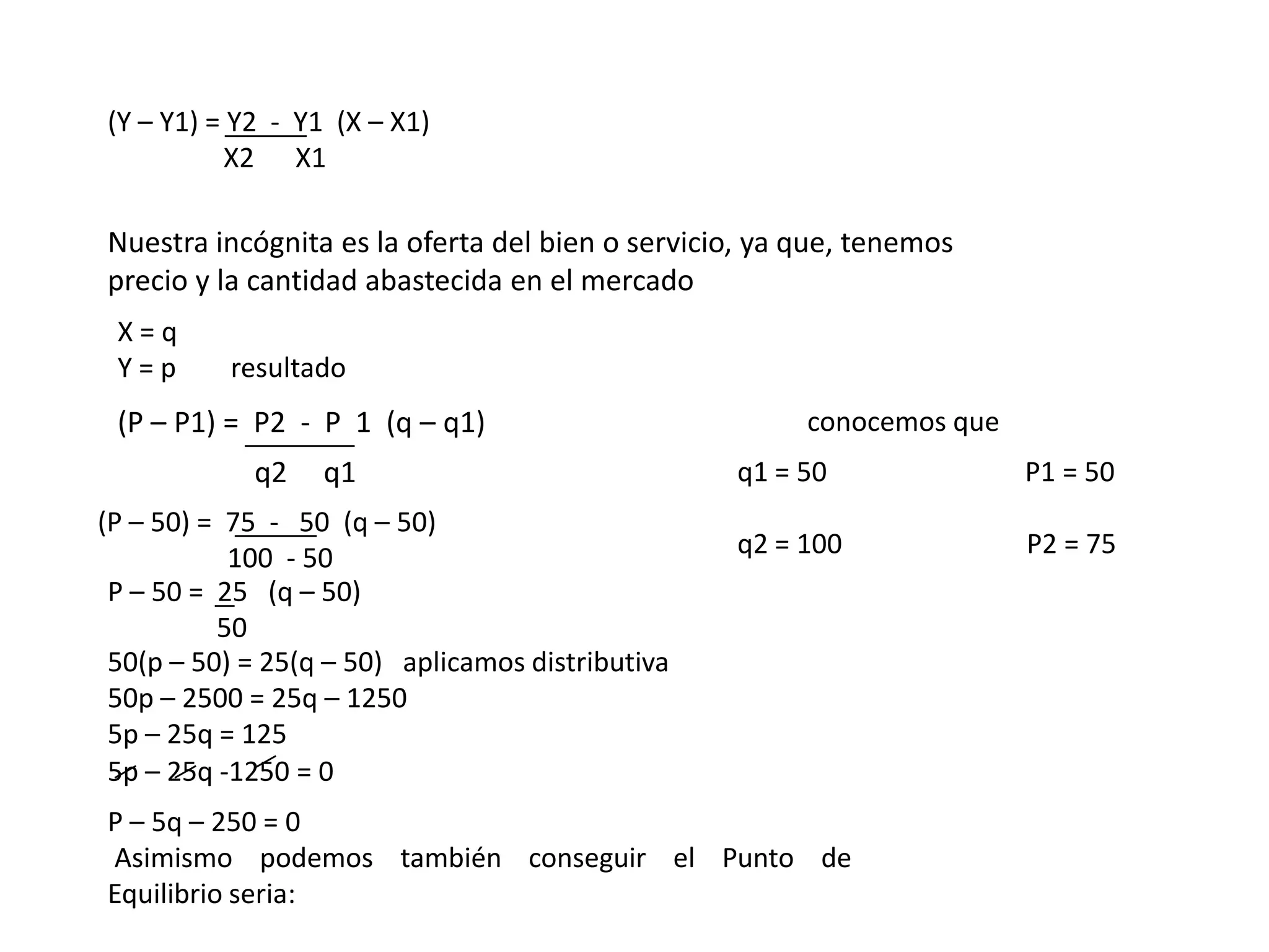 (Y – Y1) = Y2 - Y1 (X – X1)
          X2 X1

Nuestra incógnita es la oferta del bien o servicio, ya que, tenemos
precio y la cantidad abastecida en el mercado
 X=q
 Y=p      resultado
 (P – P1) = P2 - P 1 (q – q1)                          conocemos que
            q2    q1                              q1 = 50              P1 = 50
(P – 50) = 75 - 50 (q – 50)
           100 - 50                               q2 = 100             P2 = 75
 P – 50 = 25 (q – 50)
          50
 50(p – 50) = 25(q – 50) aplicamos distributiva
 50p – 2500 = 25q – 1250
 5p – 25q = 125
 5p – 25q -1250 = 0
P – 5q – 250 = 0
Asimismo podemos también conseguir el Punto de
Equilibrio seria:
 
